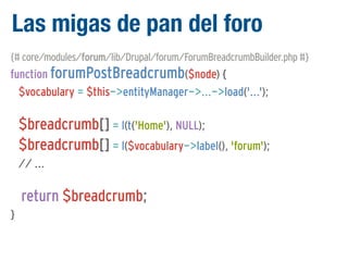 Las migas de pan del foro
{# core/modules/forum/lib/Drupal/forum/ForumBreadcrumbBuilder.php #}

function forumPostBreadcrumb($node) {
$vocabulary = $this->entityManager->...->load('...');

$breadcrumb[] = l(t('Home'), NULL);
$breadcrumb[] = l($vocabulary->label(), 'forum');
// ...

return $breadcrumb;
}

 