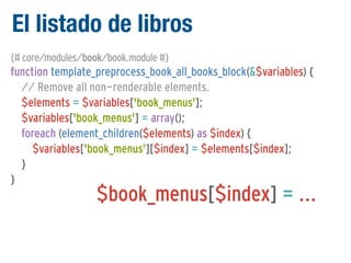 El listado de libros
{# core/modules/book/book.module #}

function template_preprocess_book_all_books_block(&$variables) {
// Remove all non-renderable elements.
$elements = $variables['book_menus'];
$variables['book_menus'] = array();
foreach (element_children($elements) as $index) {
$variables['book_menus'][$index] = $elements[$index];
}
}

$book_menus[$index] = ...

 