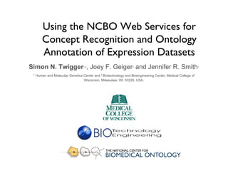 Using the NCBO Web Services for Concept Recognition and Ontology Annotation of Expression Datasets Simon N. Twigger 1,2 , Joey F. Geiger 2  and Jennifer R. Smith 1 1   Human and Molecular Genetics Center and  2  Biotechnology and Bioengineering Center, Medical College of Wisconsin, Milwaukee, WI, 53226, USA. 