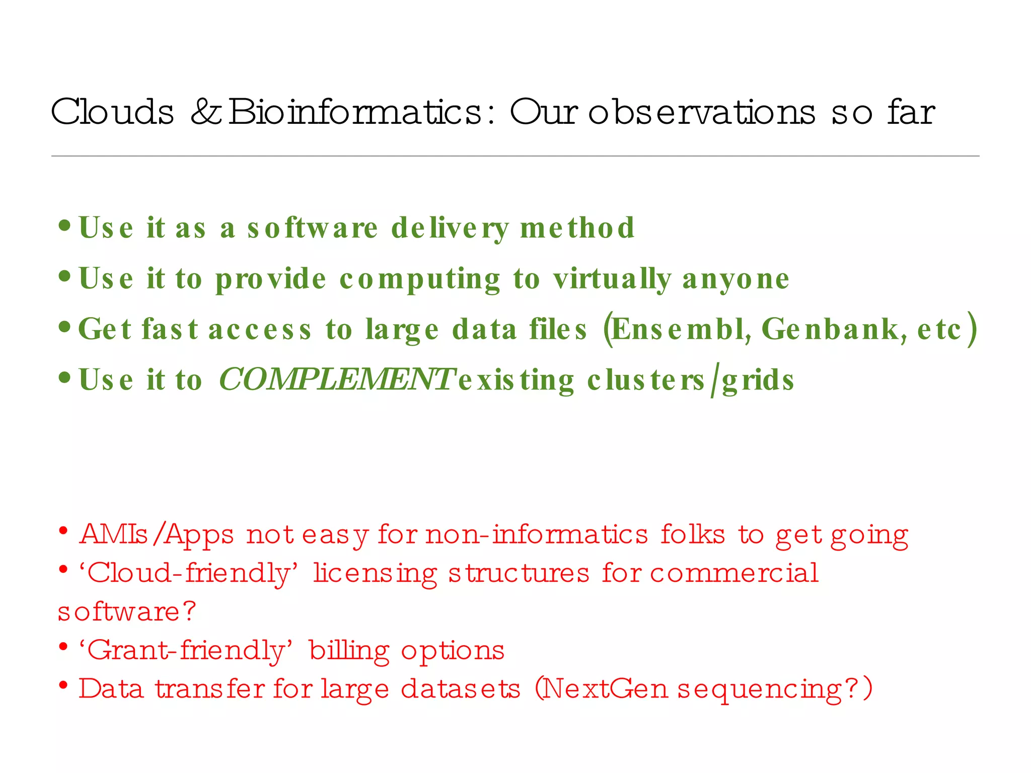 Clouds & Bioinformatics: Our observations so far Use it as a software delivery method Use it to provide computing to virtually anyone Get fast access to large data files (Ensembl, Genbank, etc) Use it to  COMPLEMENT  existing clusters/grids AMIs/Apps not easy for non-informatics folks to get going ‘ Cloud-friendly’ licensing structures for commercial software? ‘ Grant-friendly’ billing options Data transfer for large datasets (NextGen sequencing?) 
