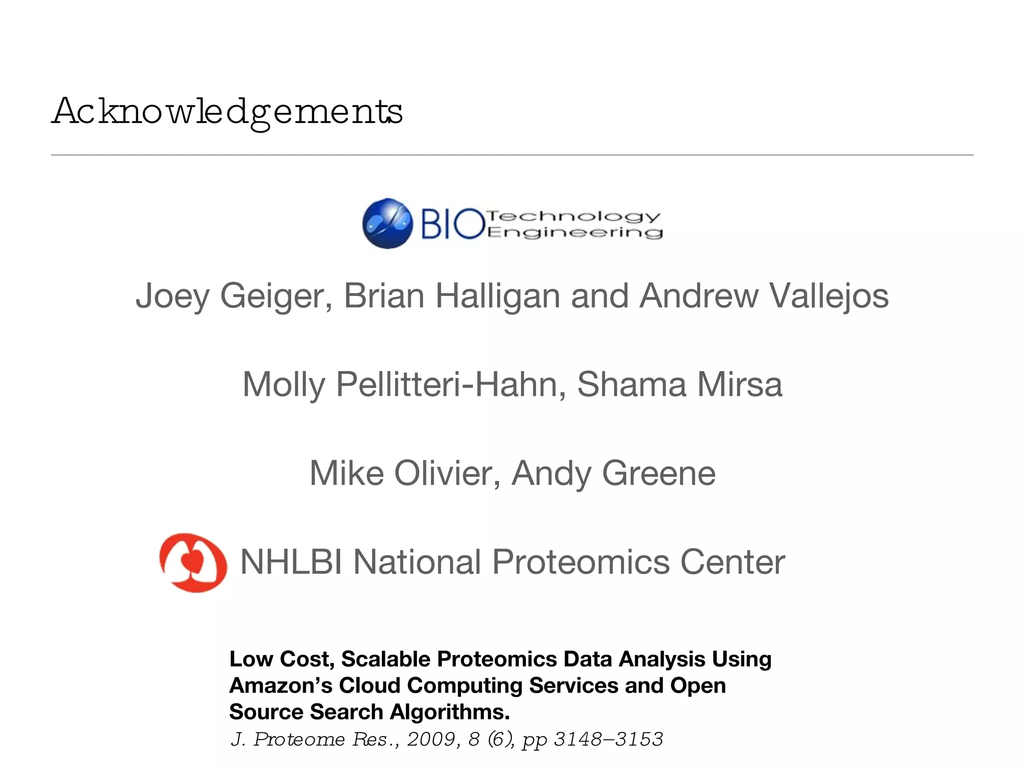 Acknowledgements Joey Geiger, Brian Halligan and Andrew Vallejos Molly Pellitteri-Hahn, Shama Mirsa Mike Olivier, Andy Greene NHLBI National Proteomics Center Low Cost, Scalable Proteomics Data Analysis Using Amazon’s Cloud Computing Services and Open Source Search Algorithms. J. Proteome Res., 2009, 8 (6), pp 3148–3153 