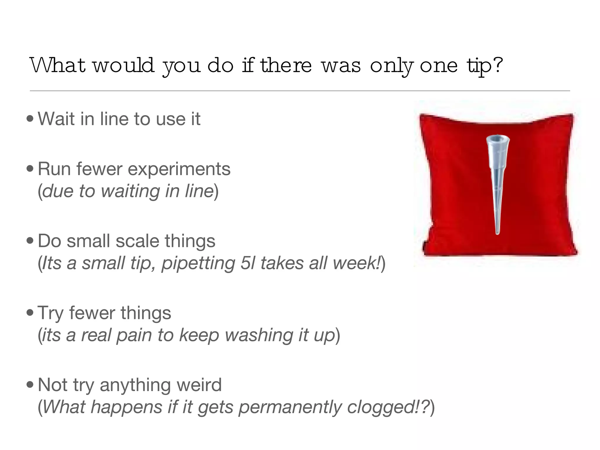 What would you do if there was only one tip? Wait in line to use it Run fewer experiments  ( due to waiting in line ) Do small scale things ( Its a small tip, pipetting 5l takes all week! ) Try fewer things  ( its a real pain to keep washing it up ) Not try anything weird  ( What happens if it gets permanently clogged!? ) 