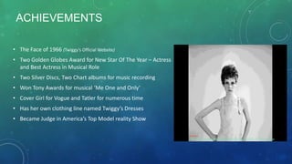 ACHIEVEMENTS
• The Face of 1966 (Twiggy’s Official Website)
• Two Golden Globes Award for New Star Of The Year – Actress
and Best Actress in Musical Role
• Two Silver Discs, Two Chart albums for music recording
• Won Tony Awards for musical ‘Me One and Only’
• Cover Girl for Vogue and Tatler for numerous time
• Has her own clothing line named Twiggy’s Dresses
• Became Judge in America’s Top Model reality Show
Reference
http://i.huffpost.com/gadgets/slideshows/225072/slide_225072_951873_original.jpg
 