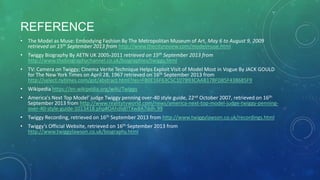 REFERENCE
• The Model as Muse: Embodying Fashion By The Metropolitan Museum of Art, May 6 to August 9, 2009
retrieved on 15th September 2013 from http://www.thecityreview.com/modelmuse.html
• Twiggy Biography By AETN UK 2005-2011 retrieved on 15th September 2013 from
http://www.thebiographychannel.co.uk/biographies/twiggy.html
• TV: Camera on Twiggy; Cinema Verite Technique Helps Exploit Visit of Model Most in Vogue By JACK GOULD
for The New York Times on April 28, 1967 retrieved on 16th September 2013 from
http://select.nytimes.com/gst/abstract.html?res=FB0E16F63C5C107B93CAAB178FD85F438685F9
• Wikipedia https://en.wikipedia.org/wiki/Twiggy
• America's Next Top Model' judge Twiggy penning over-40 style guide, 22nd October 2007, retrieved on 16th
September 2013 from http://www.realitytvworld.com/news/america-next-top-model-judge-twiggy-penning-
over-40-style-guide-1013418.php#OAhdId0TXw8A7ddh.99
• Twiggy Recording, retrieved on 16th September 2013 from http://www.twiggylawson.co.uk/recordings.html
• Twiggy’s Official Website, retrieved on 16th September 2013 from
http://www.twiggylawson.co.uk/biography.html
 