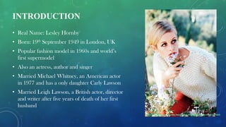 INTRODUCTION
• Real Name: Lesley Hornby
• Born: 19th September 1949 in London, UK
• Popular fashion model in 1960s and world’s
first supermodel
• Also an actress, author and singer
• Married Michael Whitney, an American actor
in 1977 and has a only daughter Carly Lawson
• Married Leigh Lawson, a British actor, director
and writer after five years of death of her first
husband
Reference :
http://rebloggy.com/post/my-edits-fashion-queue-vintage-1960-s-twiggy-mod/41236818191
 