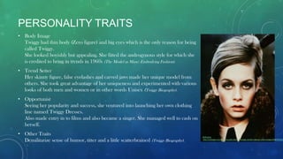 PERSONALITY TRAITS
• Body Image
Twiggy had thin body (Zero figure) and big eyes which is the only reason for being
called Twiggy.
She looked boyishly but appealing. She fitted the androgynous style for which she
is credited to bring in trends in 1960s (The Model as Muse: Embodying Fashion).
• Trend Setter
Her skinny figure, false eyelashes and carved jaws made her unique model from
others. She took great advantage of her uniqueness and experimented with various
looks of both men and women or in other words Unisex (Twiggy Biography).
• Opportunist
Seeing her popularity and success, she ventured into launching her own clothing
line named Twiggy Dresses.
Also made entry in to films and also became a singer. She managed well to cash on
herself.
• Other Traits
Demilitarize sense of humor, titter and a little scatterbrained (Twiggy Biography).
Reference
http://rebloggy.com/post/my-edits-fashion-vintage-model-makeup-1960s-twiggy/44887815037
 
