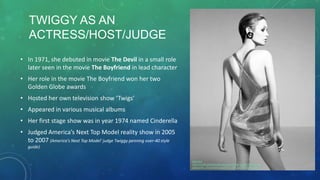 • In 1971, she debuted in movie The Devil in a small role
later seen in the movie The Boyfriend in lead character
• Her role in the movie The Boyfriend won her two
Golden Globe awards
• Hosted her own television show ‘Twigs’
• Appeared in various musical albums
• Her first stage show was in year 1974 named Cinderella
• Judged America’s Next Top Model reality show in 2005
to 2007 (America's Next Top Model' judge Twiggy penning over-40 style
guide)
Reference
http://s1240.photobucket.com/user/Martina_Manolcheva/me
dia/tumblr_mfrcnw5CKU1qjq9f9o1_500_zps159cda94.jpg.html
TWIGGY AS AN
ACTRESS/HOST/JUDGE
 