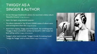 • On her Manager/boyfriend’s advice she launched a debut album
‘Beautiful Dreams’ (Twiggy Biography).
• Here I Go Again song became popular
• The album debuted in Top 20 and 150000 copies of album were
sold earning here silver disc (Twiggy Recording).
• Apart from singing, Twiggy also writes book. Her autobiography
‘Twiggy in Black and White’ written by herself in 1997 made her
best selling author (Twiggy’s official website).
• Twiggy’s other work include ‘Twiggy’s Guide To Looking Good’,
‘Twiggy By Twiggy’ and so many more (Twiggy’s official website).
TWIGGY AS A
SINGER & AUTHOR
Reference
http://image.thehothits.com/608x456/Twiggy_Models_To_Musicians_009_608x456.jpg
 