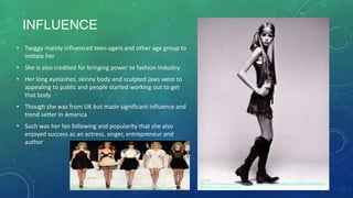 INFLUENCE
• Twiggy mainly influenced teen-agers and other age group to
imitate her
• She is also credited for bringing power to fashion Industry
• Her long eyelashes, skinny body and sculpted jaws were to
appealing to public and people started working out to get
that body
• Though she was from UK but made significant influence and
trend setter in America
• Such was her fan following and popularity that she also
enjoyed success as an actress, singer, entrepreneur and
author
Reference
http://s1240.photobucket.com/user/Martina_Manolcheva/media/6a00e554f1ae9388330120a69640209
70c-800wi_zpse3e3d654.jpg.html
Reference
http://http://freelancefashiondiaries.files.wordpress.com/2013/09/jill-stuart-21.jpg
 