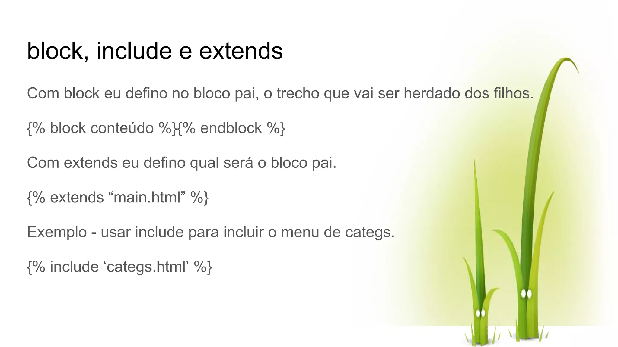 block, include e extends Com block eu defino no bloco pai, o trecho que vai ser herdado dos filhos. {% block conteúdo %}{% endblock %} Com extends eu defino qual será o bloco pai. {% extends “main.html” %} Exemplo - usar include para incluir o menu de categs. {% include ‘categs.html’ %} 