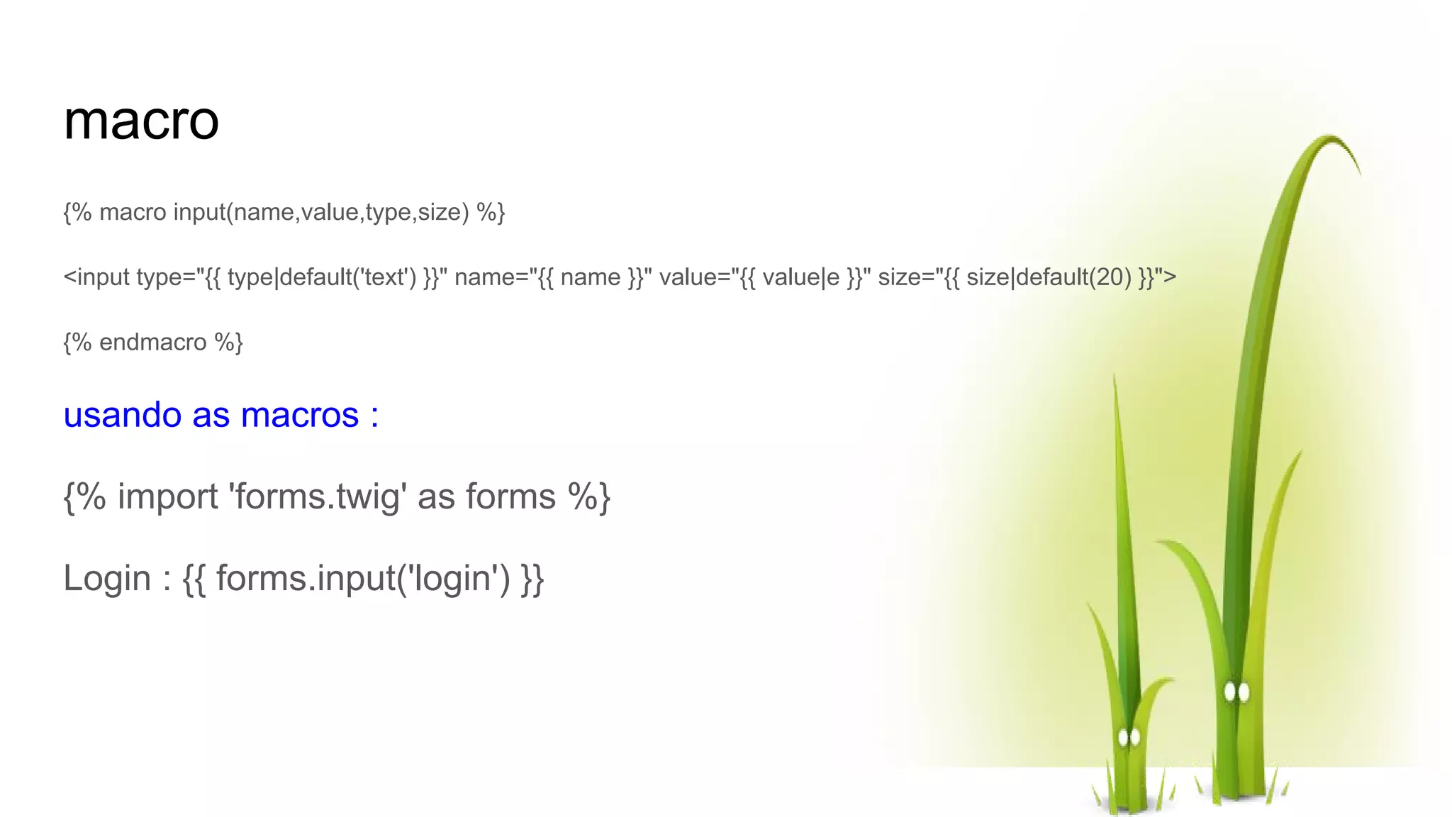 macro {% macro input(name,value,type,size) %} <input type="{{ type|default('text') }}" name="{{ name }}" value="{{ value|e }}" size="{{ size|default(20) }}"> {% endmacro %} usando as macros : {% import 'forms.twig' as forms %} Login : {{ forms.input('login') }} 