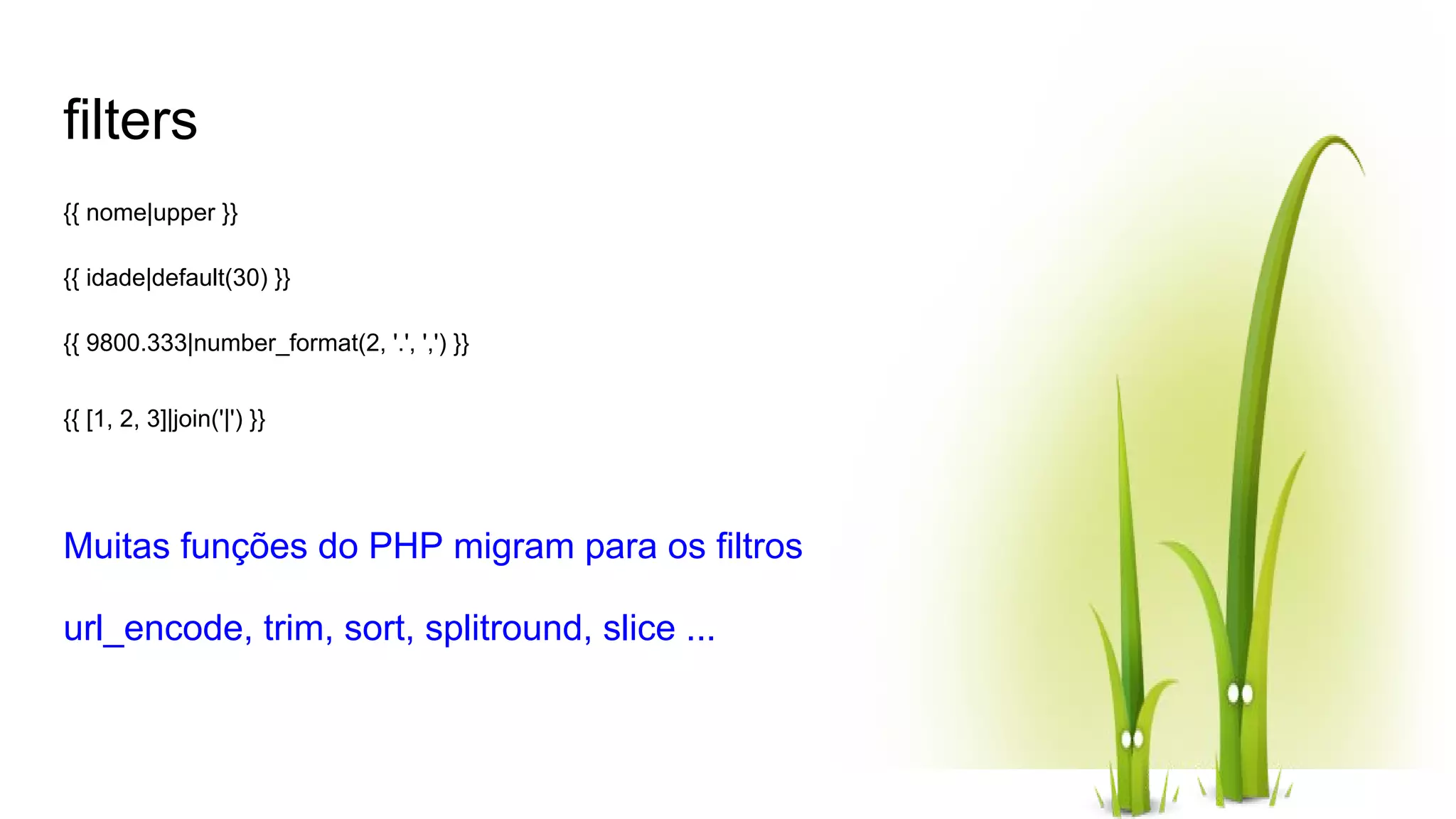 filters {{ nome|upper }} {{ idade|default(30) }} {{ 9800.333|number_format(2, '.', ',') }} {{ [1, 2, 3]|join('|') }} Muitas funções do PHP migram para os filtros url_encode, trim, sort, splitround, slice ... 
