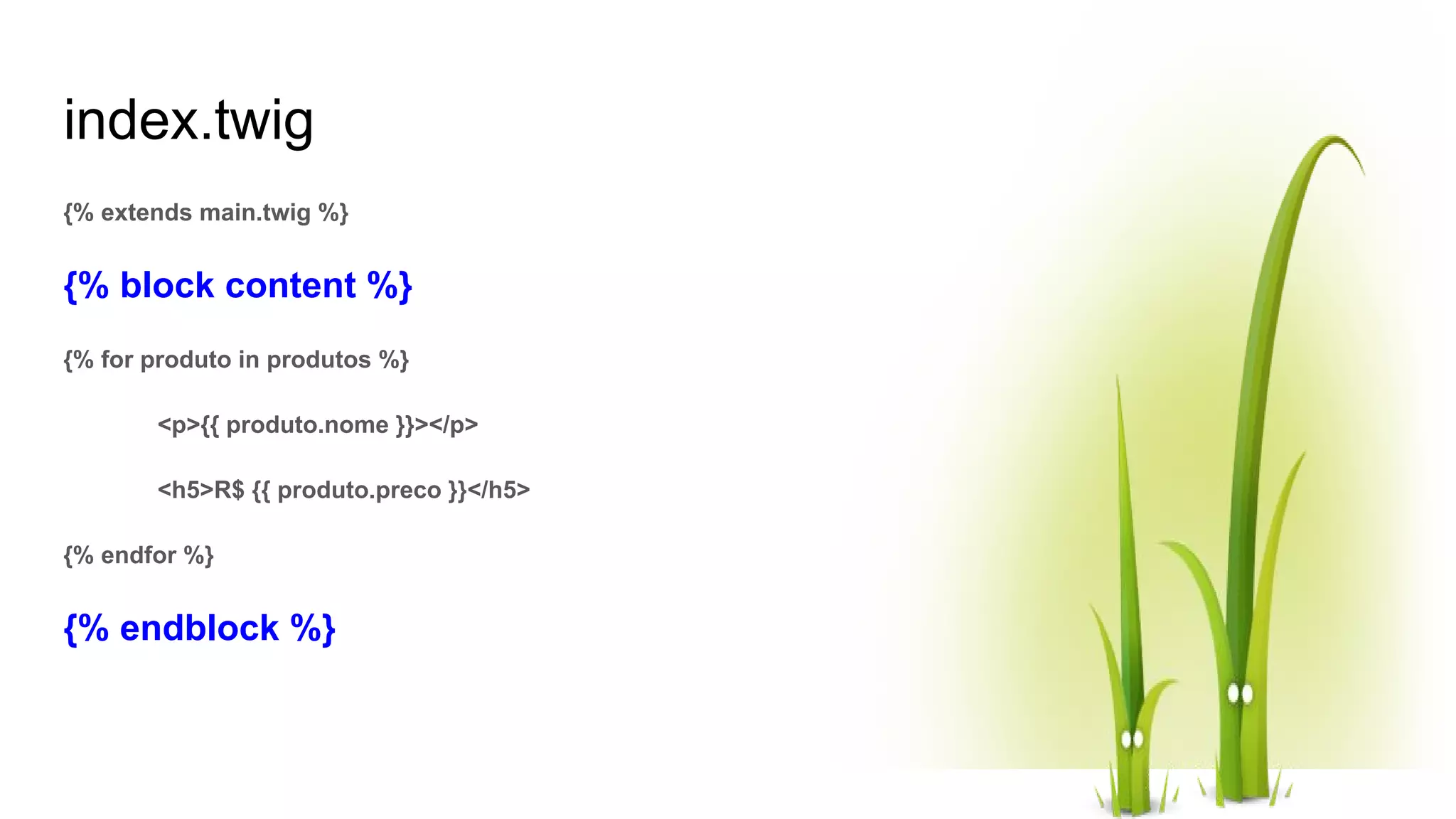 index.twig {% extends main.twig %} {% block content %} {% for produto in produtos %} <p>{{ produto.nome }}></p> <h5>R$ {{ produto.preco }}</h5> {% endfor %} {% endblock %} 