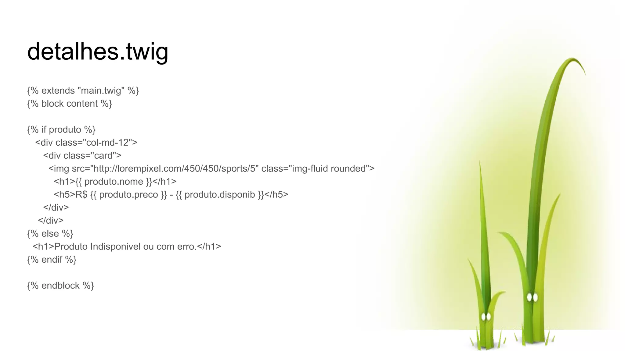 detalhes.twig {% extends "main.twig" %} {% block content %} {% if produto %} <div class="col-md-12"> <div class="card"> <img src="http://lorempixel.com/450/450/sports/5" class="img-fluid rounded"> <h1>{{ produto.nome }}</h1> <h5>R$ {{ produto.preco }} - {{ produto.disponib }}</h5> </div> </div> {% else %} <h1>Produto Indisponivel ou com erro.</h1> {% endif %} {% endblock %} 