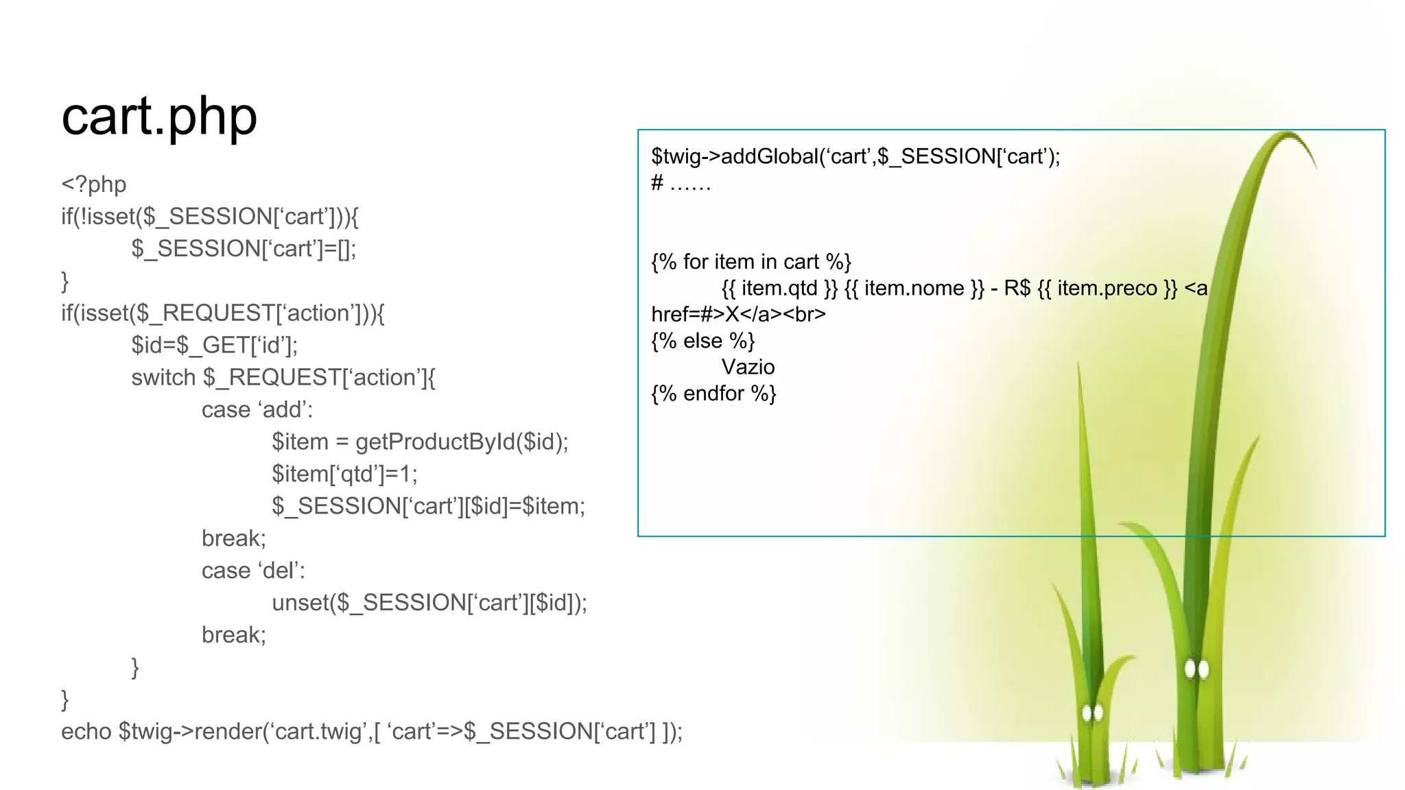 cart.php <?php if(!isset($_SESSION[‘cart’])){ $_SESSION[‘cart’]=[]; } if(isset($_REQUEST[‘action’])){ $id=$_GET[‘id’]; switch $_REQUEST[‘action’]{ case ‘add’: $item = getProductById($id); $item[‘qtd’]=1; $_SESSION[‘cart’][$id]=$item; break; case ‘del’: unset($_SESSION[‘cart’][$id]); break; } } echo $twig->render(‘cart.twig’,[ ‘cart’=>$_SESSION[‘cart’] ]); $twig->addGlobal(‘cart’,$_SESSION[‘cart’); # …… {% for item in cart %} {{ item.qtd }} {{ item.nome }} - R$ {{ item.preco }} <a href=#>X</a><br> {% else %} Vazio {% endfor %} 
