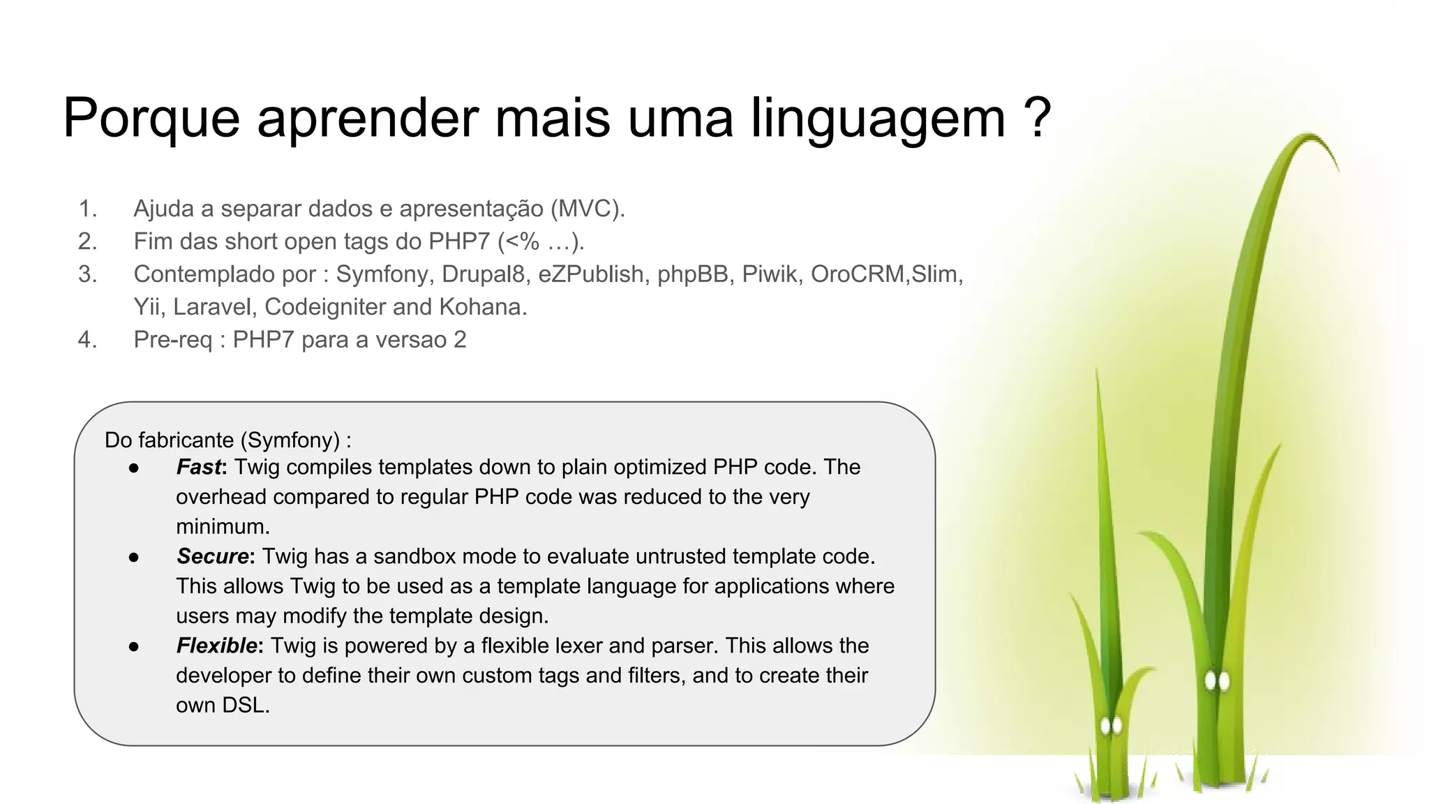 Porque aprender mais uma linguagem ? 1. Ajuda a separar dados e apresentação (MVC). 2. Fim das short open tags do PHP7 (<% …). 3. Contemplado por : Symfony, Drupal8, eZPublish, phpBB, Piwik, OroCRM,Slim, Yii, Laravel, Codeigniter and Kohana. 4. Pre-req : PHP7 para a versao 2 Do fabricante (Symfony) : ● Fast: Twig compiles templates down to plain optimized PHP code. The overhead compared to regular PHP code was reduced to the very minimum. ● Secure: Twig has a sandbox mode to evaluate untrusted template code. This allows Twig to be used as a template language for applications where users may modify the template design. ● Flexible: Twig is powered by a flexible lexer and parser. This allows the developer to define their own custom tags and filters, and to create their own DSL. 