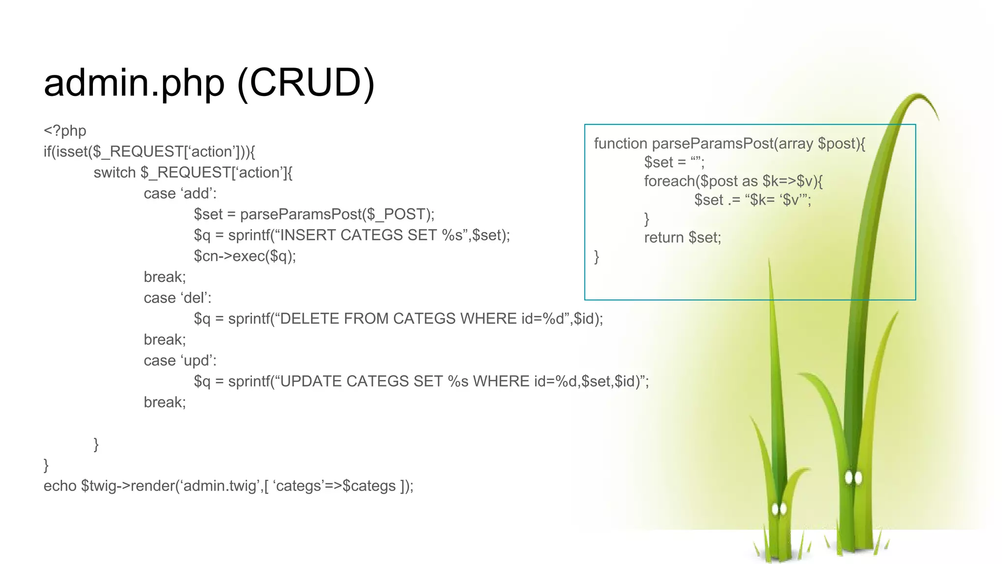 admin.php (CRUD) <?php if(isset($_REQUEST[‘action’])){ switch $_REQUEST[‘action’]{ case ‘add’: $set = parseParamsPost($_POST); $q = sprintf(“INSERT CATEGS SET %s”,$set); $cn->exec($q); break; case ‘del’: $q = sprintf(“DELETE FROM CATEGS WHERE id=%d”,$id); break; case ‘upd’: $q = sprintf(“UPDATE CATEGS SET %s WHERE id=%d,$set,$id)”; break; } } echo $twig->render(‘admin.twig’,[ ‘categs’=>$categs ]); function parseParamsPost(array $post){ $set = “”; foreach($post as $k=>$v){ $set .= “$k= ‘$v’”; } return $set; } 