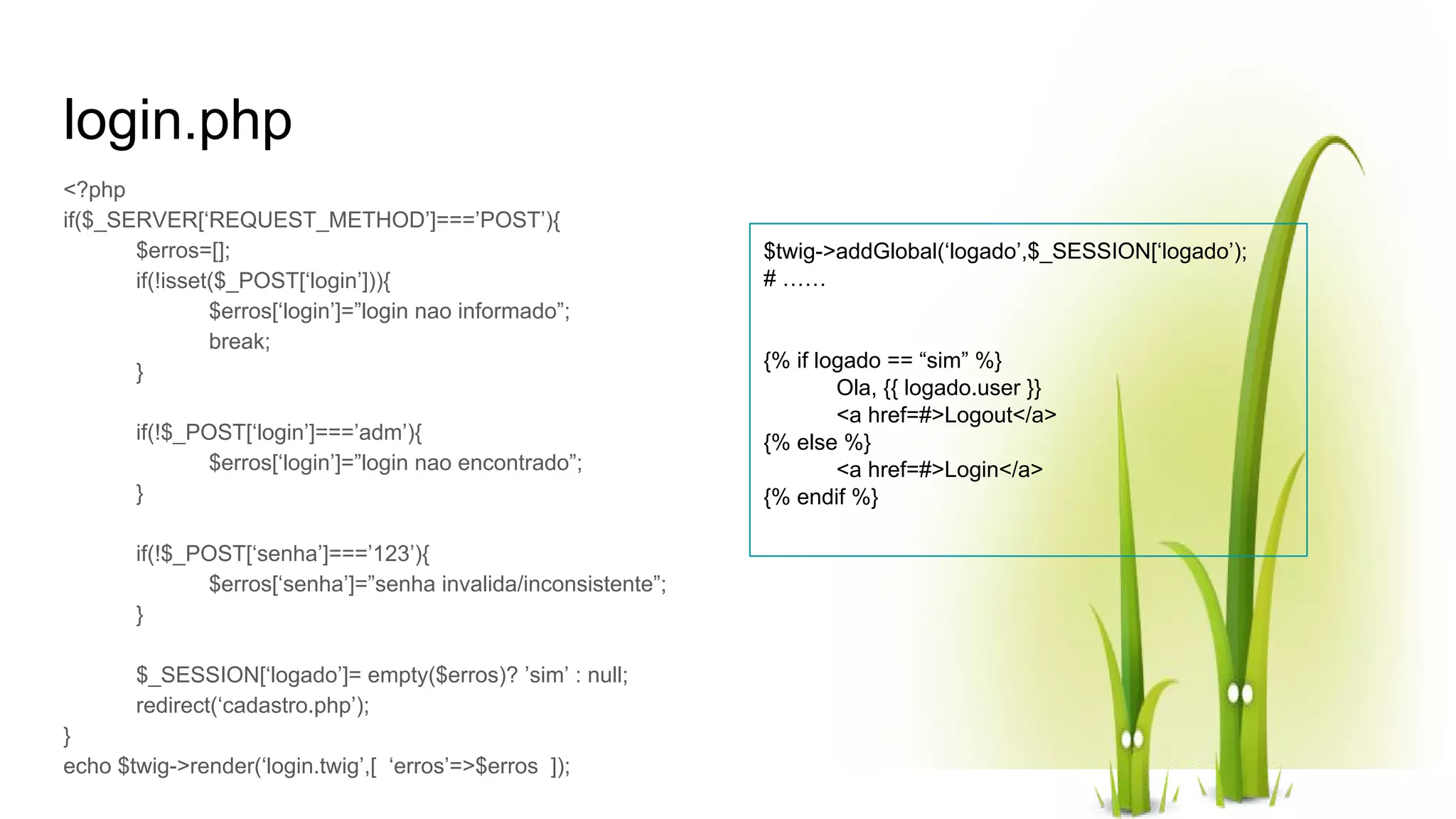 login.php <?php if($_SERVER[‘REQUEST_METHOD’]===’POST’){ $erros=[]; if(!isset($_POST[‘login’])){ $erros[‘login’]=”login nao informado”; break; } if(!$_POST[‘login’]===’adm’){ $erros[‘login’]=”login nao encontrado”; } if(!$_POST[‘senha’]===’123’){ $erros[‘senha’]=”senha invalida/inconsistente”; } $_SESSION[‘logado’]= empty($erros)? ’sim’ : null; redirect(‘cadastro.php’); } echo $twig->render(‘login.twig’,[ ‘erros’=>$erros ]); $twig->addGlobal(‘logado’,$_SESSION[‘logado’); # …… {% if logado == “sim” %} Ola, {{ logado.user }} <a href=#>Logout</a> {% else %} <a href=#>Login</a> {% endif %} 