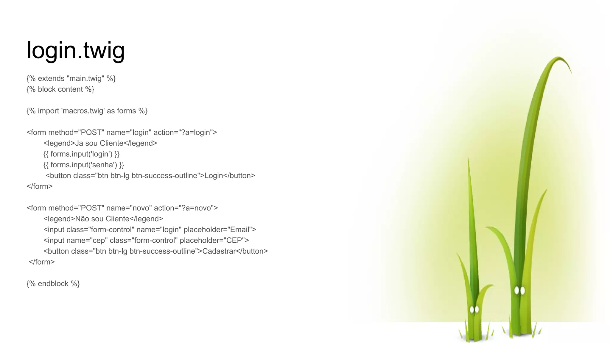 login.twig {% extends "main.twig" %} {% block content %} {% import 'macros.twig' as forms %} <form method="POST" name="login" action="?a=login"> <legend>Ja sou Cliente</legend> {{ forms.input('login') }} {{ forms.input('senha') }} <button class="btn btn-lg btn-success-outline">Login</button> </form> <form method="POST" name="novo" action="?a=novo"> <legend>Não sou Cliente</legend> <input class="form-control" name="login" placeholder="Email"> <input name="cep" class="form-control" placeholder="CEP"> <button class="btn btn-lg btn-success-outline">Cadastrar</button> </form> {% endblock %} 
