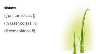 sintaxe
{{ printar coisas }}
{% fazer coisas %}
{# comentários #}
 