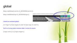 global
$twig->addGlobal(‘carrinho’,$_SESSION[‘carrinho’]);
$twig->addGlobal(‘login’,$_SESSION[‘login’]);
Usando as variáveis global :
{% if login %} Estou logado {% else %} fazer login {% endif %}
Se for um array posso inclusive obter o nome do usuario
{{ login.nome }} ou {{ login.imagem }}
 