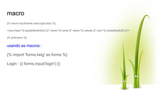 macro
{% macro input(name,value,type,size) %}
<input type="{{ type|default('text') }}" name="{{ name }}" value="{{ value|e }}" size="{{ size|default(20) }}">
{% endmacro %}
usando as macros :
{% import 'forms.twig' as forms %}
Login : {{ forms.input('login') }}
 