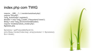 index.php com TWIG
require __DIR__.'/../../vendor/autoload.php';
require 'init.php';
Twig_Autoloader::register();
$loader = new Twig_Loader_Filesystem('views');
$twig = new Twig_Environment($loader);
require 'model/produto_model.php';
#globals.php
$produtos = getProductsByRand(12);
echo $twig->render('index.twig', array('produtos' => $produtos));
$cn->close();
 