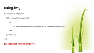 categ.twig
<ul class="nav list-group">
{% for categoria in categorias %}
<li>
<a href="listagem.php?id={{categoria.id}}"> {{categoria.nome}} </a>
</li>
{% endfor %}
</ul>
{% includes “categ.twig” %}
 