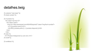 detalhes.twig
{% extends "main.twig" %}
{% block content %}
{% if produto %}
<div class="col-md-12">
<div class="card">
<img src="http://lorempixel.com/450/450/sports/5" class="img-fluid rounded">
<h1>{{ produto.nome }}</h1>
<h5>R$ {{ produto.preco }} - {{ produto.disponib }}</h5>
</div>
</div>
{% else %}
<h1>Produto Indisponivel ou com erro.</h1>
{% endif %}
{% endblock %}
 