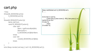 cart.php
<?php
if(!isset($_SESSION[‘cart’])){
$_SESSION[‘cart’]=[];
}
if(isset($_REQUEST[‘action’])){
$id=$_GET[‘id’];
switch $_REQUEST[‘action’]{
case ‘add’:
$item = getProductById($id);
$item[‘qtd’]=1;
$_SESSION[‘cart’][$id]=$item;
break;
case ‘del’:
unset($_SESSION[‘cart’][$id]);
break;
}
}
echo $twig->render(‘cart.twig’,[ ‘cart’=>$_SESSION[‘cart’] ]);
$twig->addGlobal(‘cart’,$_SESSION[‘cart’);
# ……
{% for item in cart %}
{{ item.qtd }} {{ item.nome }} - R$ {{ item.preco }} <a
href=#>X</a><br>
{% else %}
Vazio
{% endfor %}
 
