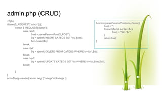 admin.php (CRUD)
<?php
if(isset($_REQUEST[‘action’])){
switch $_REQUEST[‘action’]{
case ‘add’:
$set = parseParamsPost($_POST);
$q = sprintf(“INSERT CATEGS SET %s”,$set);
$cn->exec($q);
break;
case ‘del’:
$q = sprintf(“DELETE FROM CATEGS WHERE id=%d”,$id);
break;
case ‘upd’:
$q = sprintf(“UPDATE CATEGS SET %s WHERE id=%d,$set,$id)”;
break;
}
}
echo $twig->render(‘admin.twig’,[ ‘categs’=>$categs ]);
function parseParamsPost(array $post){
$set = “”;
foreach($post as $k=>$v){
$set .= “$k= ‘$v’”;
}
return $set;
}
 