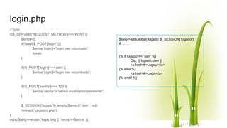login.php
<?php
if($_SERVER[‘REQUEST_METHOD’]===’POST’){
$erros=[];
if(!isset($_POST[‘login’])){
$erros[‘login’]=”login nao informado”;
break;
}
if(!$_POST[‘login’]===’adm’){
$erros[‘login’]=”login nao encontrado”;
}
if(!$_POST[‘senha’]===’123’){
$erros[‘senha’]=”senha invalida/inconsistente”;
}
$_SESSION[‘logado’]= empty($erros)? ’sim’ : null;
redirect(‘cadastro.php’);
}
echo $twig->render(‘login.twig’,[ ‘erros’=>$erros ]);
$twig->addGlobal(‘logado’,$_SESSION[‘logado’);
# ……
{% if logado == “sim” %}
Ola, {{ logado.user }}
<a href=#>Logout</a>
{% else %}
<a href=#>Login</a>
{% endif %}
 