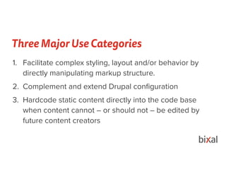 Three Major Use Categories
1. Facilitate complex styling, layout and/or behavior by
directly manipulating markup structure.
2. Complement and extend Drupal conﬁguration
3. Hardcode static content directly into the code base
when content cannot – or should not – be edited by
future content creators
•
 