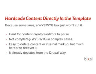 Hardcode Content Directly In the Template
• Hard for content creators/editors to parse.
• Not completely WYSIWYG in complex cases.
• Easy to delete content or internal markup, but much
harder to recover it.
• It already deviates from the Drupal Way.
Because sometimes, a WYSIWYG box just won’t cut it.
 