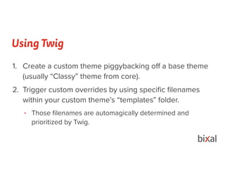 Using Twig
1. Create a custom theme piggybacking oﬀ a base theme
(usually “Classy” theme from core).
2. Trigger custom overrides by using speciﬁc ﬁlenames
within your custom theme’s “templates” folder.
• Those ﬁlenames are automagically determined and
prioritized by Twig.
 