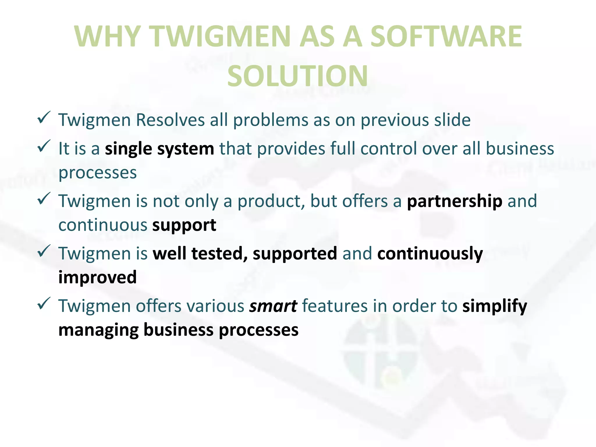 WHY TWIGMEN AS A SOFTWARE
            SOLUTION
 Twigmen Resolves all problems as on previous slide
 It is a single system that provides full control over all business
  processes
 Twigmen is not only a product, but offers a partnership and
  continuous support
 Twigmen is well tested, supported and continuously
  improved
 Twigmen offers various smart features in order to simplify
  managing business processes
 