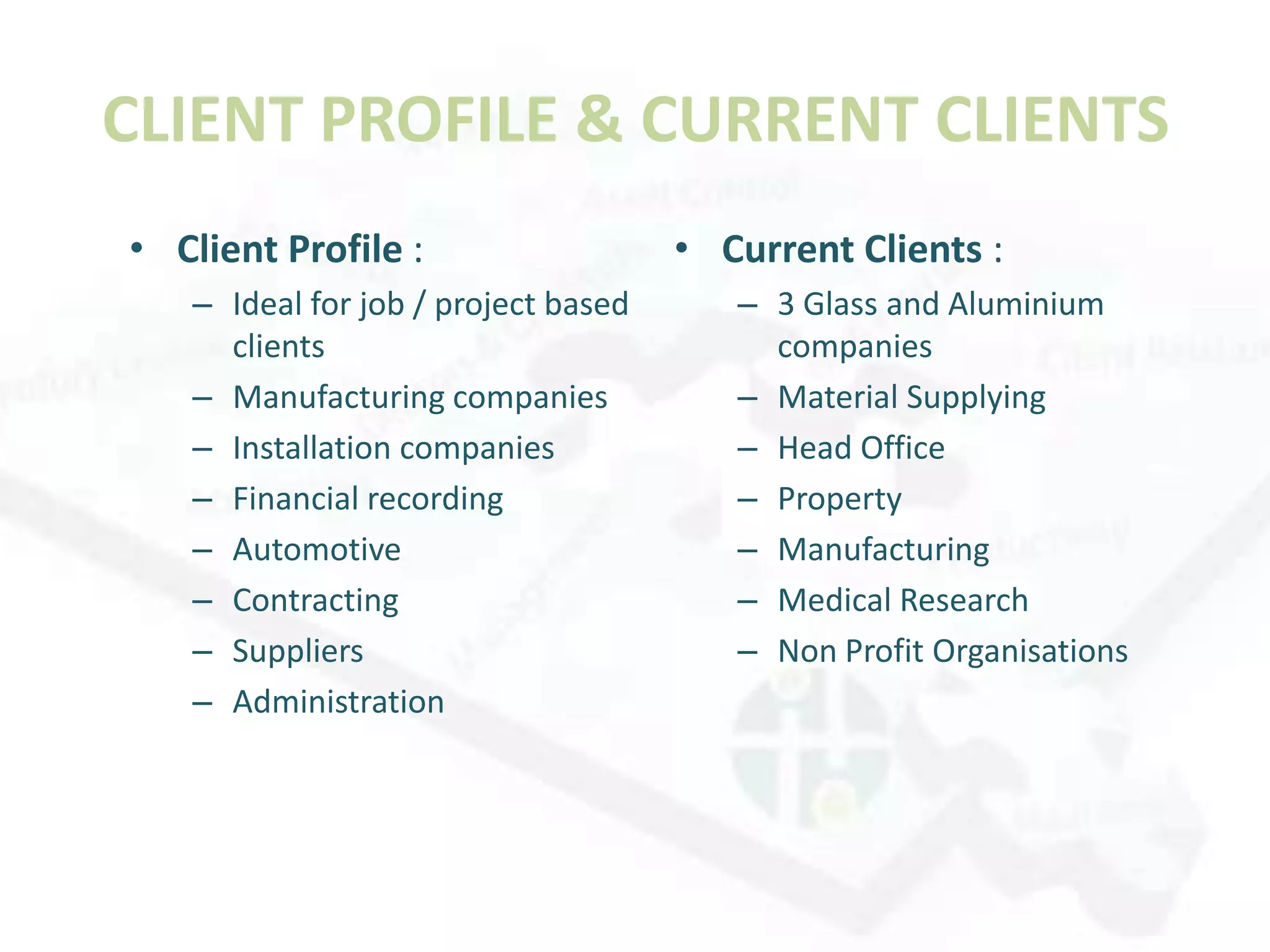 CLIENT PROFILE & CURRENT CLIENTS
• Client Profile :                   • Current Clients :
   – Ideal for job / project based      – 3 Glass and Aluminium
     clients                              companies
   – Manufacturing companies            – Material Supplying
   – Installation companies             – Head Office
   – Financial recording                – Property
   – Automotive                         – Manufacturing
   – Contracting                        – Medical Research
   – Suppliers                          – Non Profit Organisations
   – Administration
 