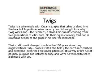 Twigs
Twigs is a wine made with Organic grapes that takes us deep into
the heart of Argentina's wine country and is brought to you by
Twig wines and—the Cecchins, a close-knit clan descending from
five generations of viticulture. On their organic winery, tradition is
rooted as deeply as the grapes that line the landscape.

Their craft hasn't changed much in the 100 years since they
migrated from Italy—horses still till the fields, the earth is cherished
and everyone (even the little ones) pitches in. It's a way of life full of
passion, purpose and natural beauty, and we're so thrilled to share
a glimpse with you



                          www.beveragetradenetwork.com
 