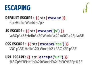 ESCAPING
Default Escape : {{ str|escape }}
<p>Hello World!</p>
JS Escape : {{ str|escape('js ') }}
x3Cpx3EHellox20Worldx21x3Cx2Fpx3E
CSS Escape : {{ str|escape('css ') }}
3C p3E Hello20 World21 3C 2F p3E
URL Escape: {{ str|escape('url') }}
%3Cp%3EHello%20World%21%3C%2Fp%3E

 