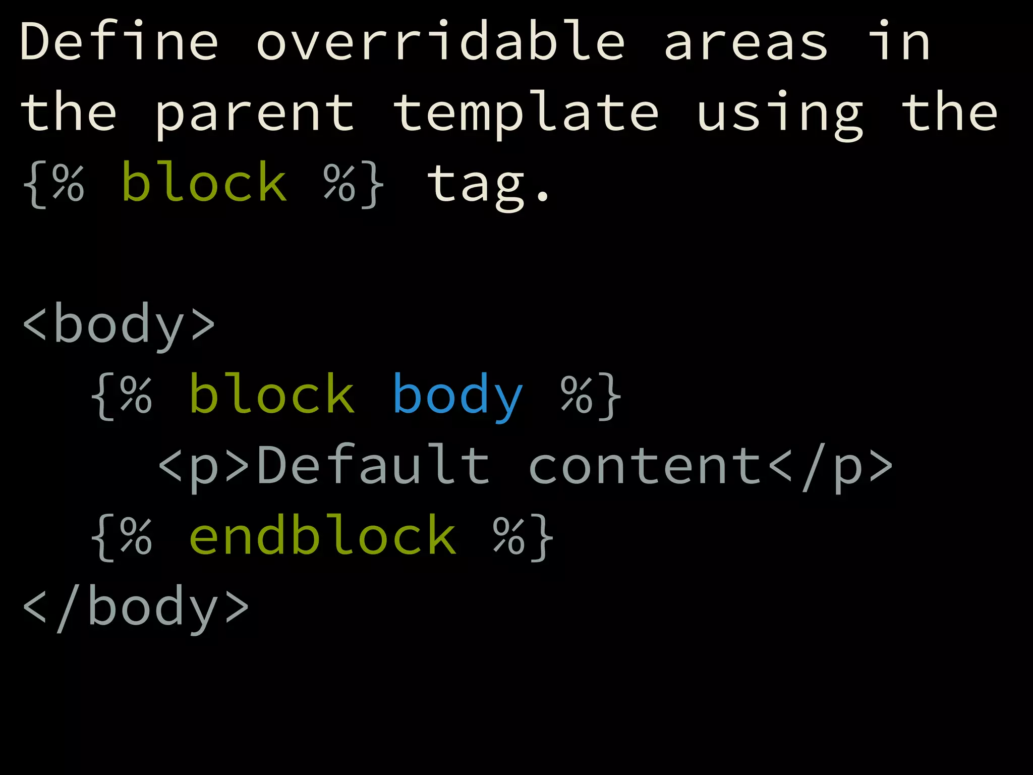 Define overridable areas in
the parent template using the
{% block %} tag.
!
<body>
{% block body %}
<p>Default content</p>
{% endblock %}
</body>
 