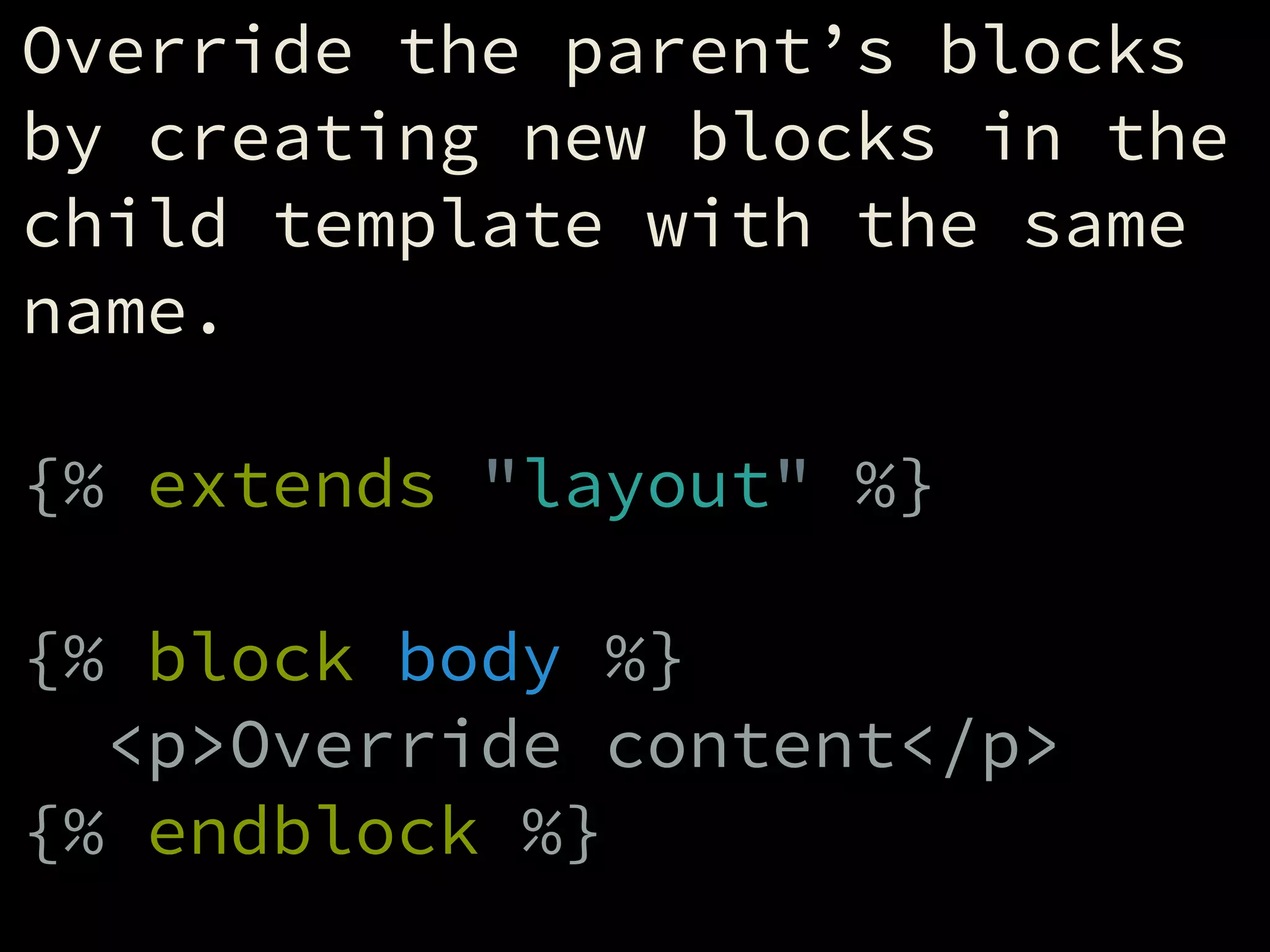 Override the parent’s blocks
by creating new blocks in the
child template with the same
name.
!
{% extends "layout" %}
!
{% block body %}
<p>Override content</p>
{% endblock %}
 