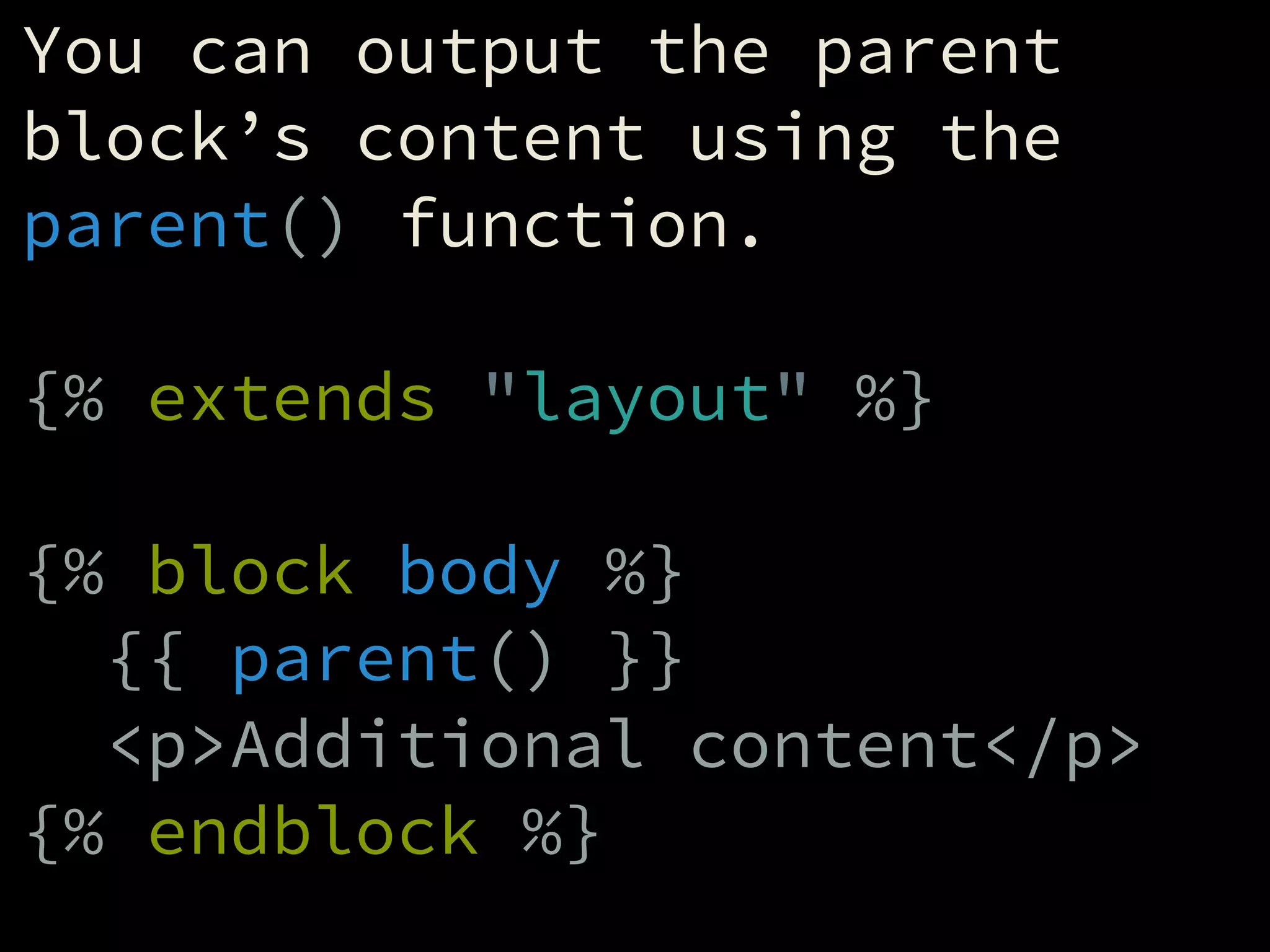 You can output the parent
block’s content using the
parent() function.
!
{% extends "layout" %}
!
{% block body %}
{{ parent() }}
<p>Additional content</p>
{% endblock %}
 