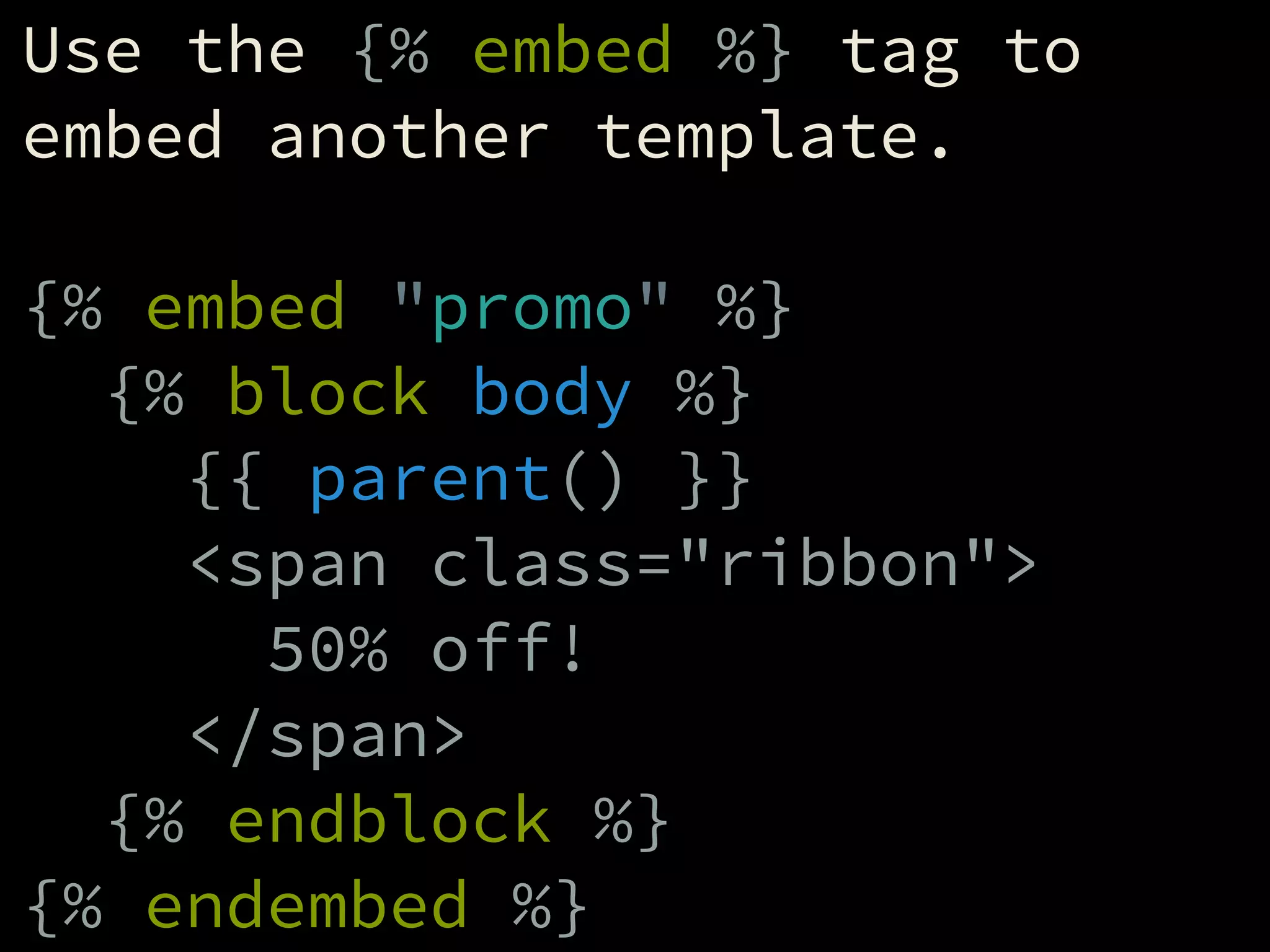 Use the {% embed %} tag to
embed another template.
!
{% embed "promo" %}
{% block body %}
{{ parent() }}
<span class="ribbon">
50% off!
</span>
{% endblock %}
{% endembed %}
 