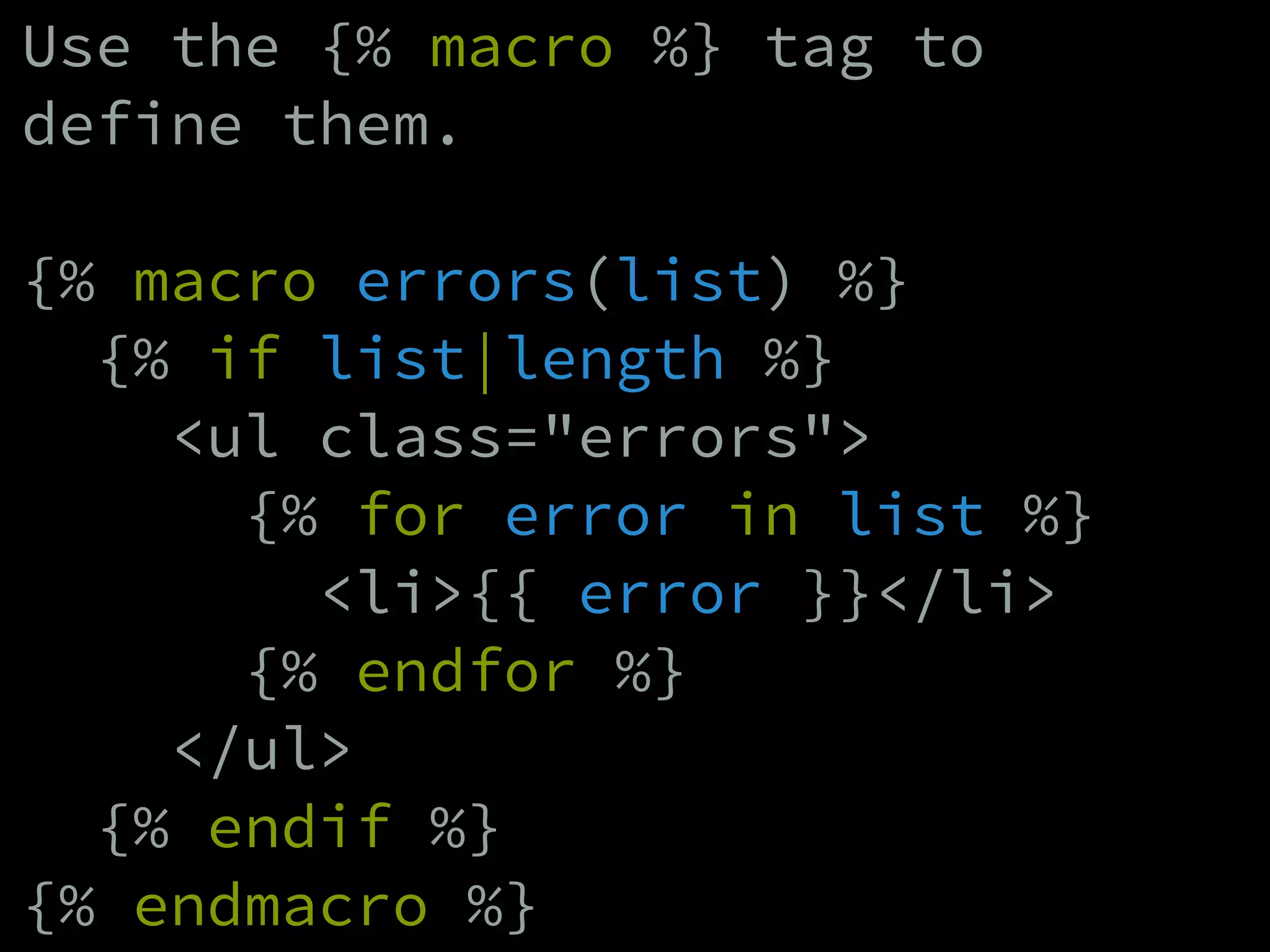 Use the {% macro %} tag to
define them.
!
{% macro errors(list) %}
{% if list|length %}
<ul class="errors">
{% for error in list %}
<li>{{ error }}</li>
{% endfor %}
</ul>
{% endif %}
{% endmacro %}
 
