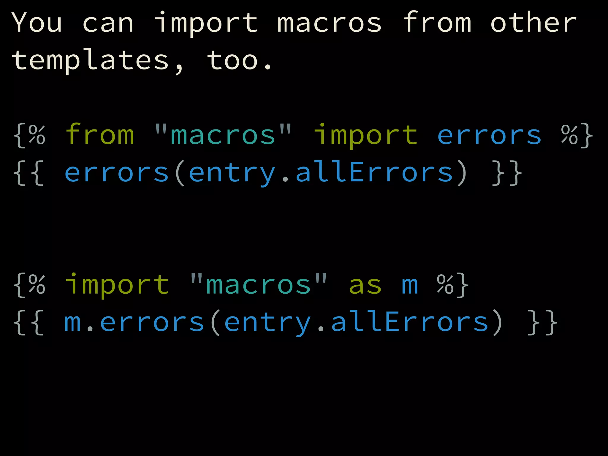You can import macros from other
templates, too.
!
{% from "macros" import errors %}
{{ errors(entry.allErrors) }}
!
!
{% import "macros" as m %}
{{ m.errors(entry.allErrors) }}
!
 