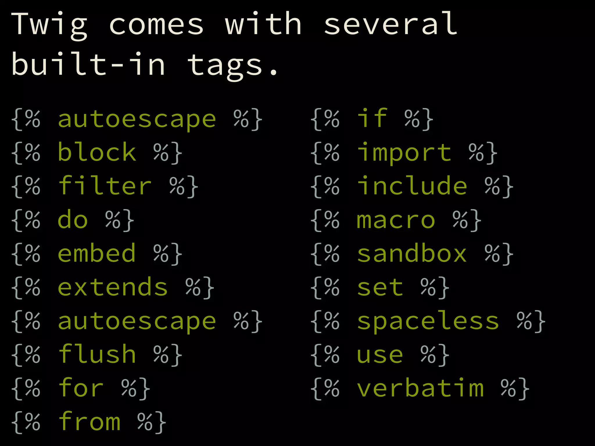 Twig comes with several
built-in tags.
!
{% autoescape %}
{% block %}
{% filter %}
{% do %}
{% embed %}
{% extends %}
{% autoescape %}
{% flush %}
{% for %}
{% from %}
{% if %}
{% import %}
{% include %}
{% macro %}
{% sandbox %}
{% set %}
{% spaceless %}
{% use %}
{% verbatim %}
 