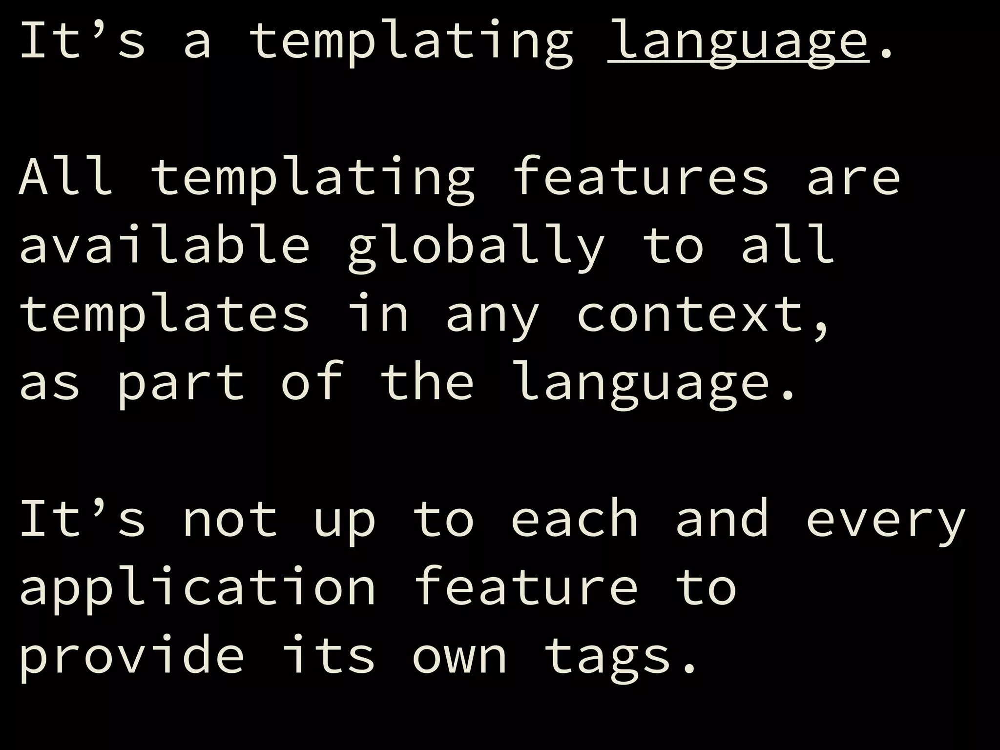 It’s a templating language.
!
All templating features are
available globally to all
templates in any context,
as part of the language.
!
It’s not up to each and every
application feature to
provide its own tags.
 