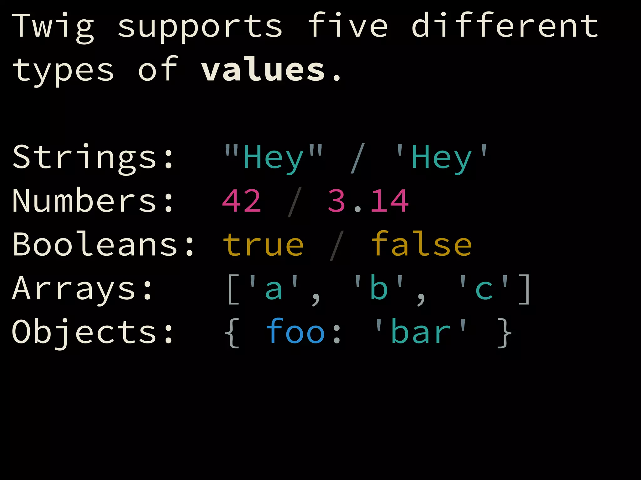 Twig supports five different
types of values.
!
Strings: "Hey" / 'Hey'
Numbers: 42 / 3.14
Booleans: true / false
Arrays: ['a', 'b', 'c']
Objects: { foo: 'bar' }
 