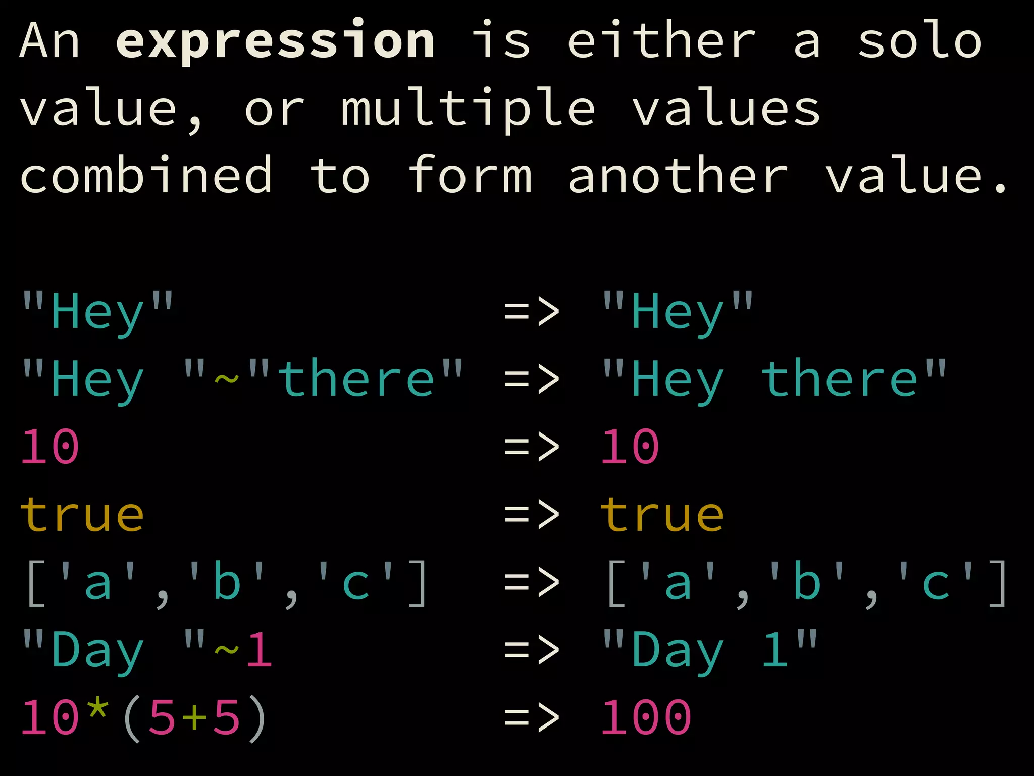 An expression is either a solo
value, or multiple values
combined to form another value.
!
"Hey" => "Hey"
"Hey "~"there" => "Hey there"
10 => 10
true => true
['a','b','c'] => ['a','b','c']
"Day "~1 => "Day 1"
10*(5+5) => 100
 