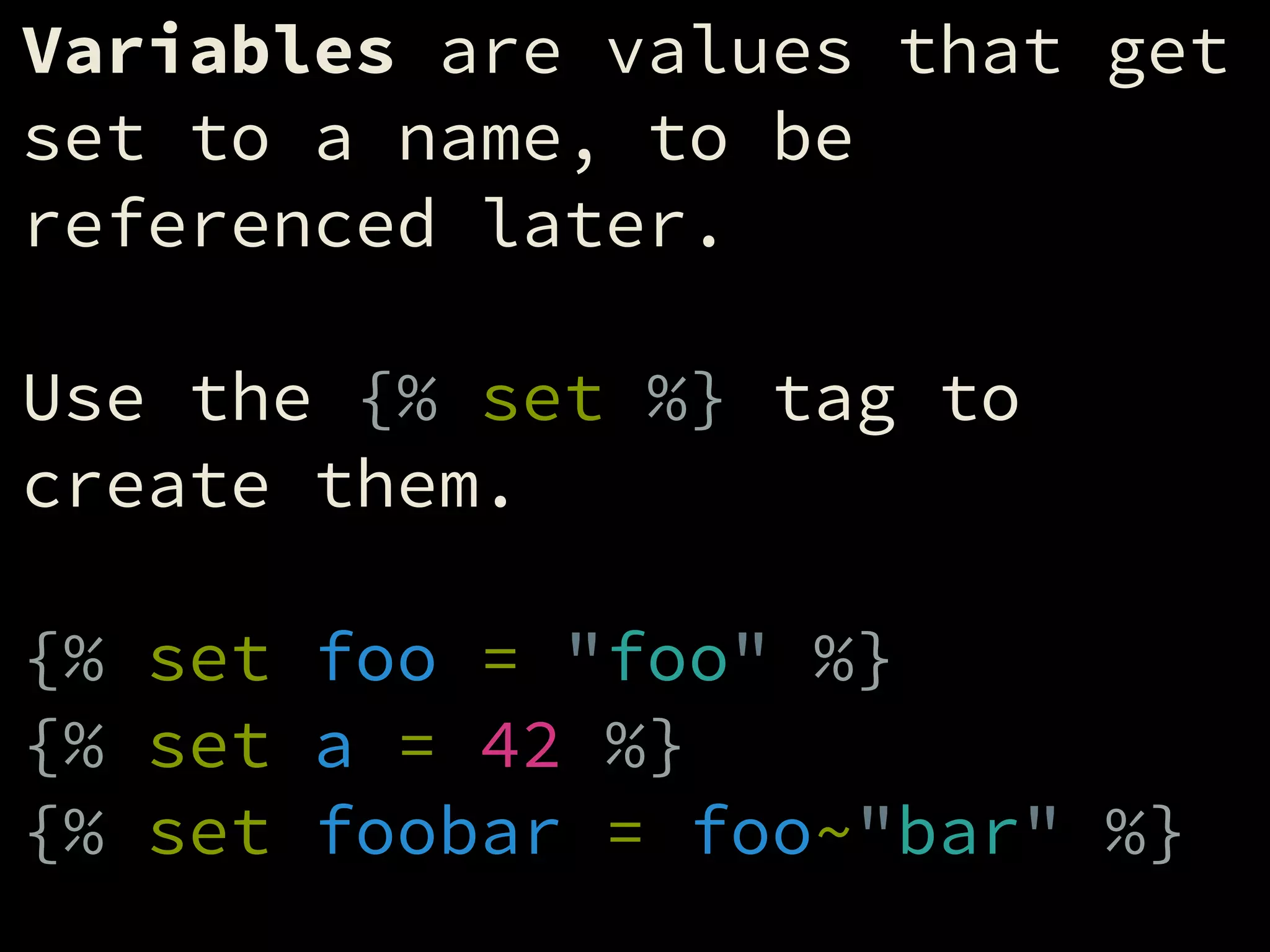 Variables are values that get
set to a name, to be
referenced later.
!
Use the {% set %} tag to
create them.
!
{% set foo = "foo" %}
{% set a = 42 %}
{% set foobar = foo~"bar" %}
 